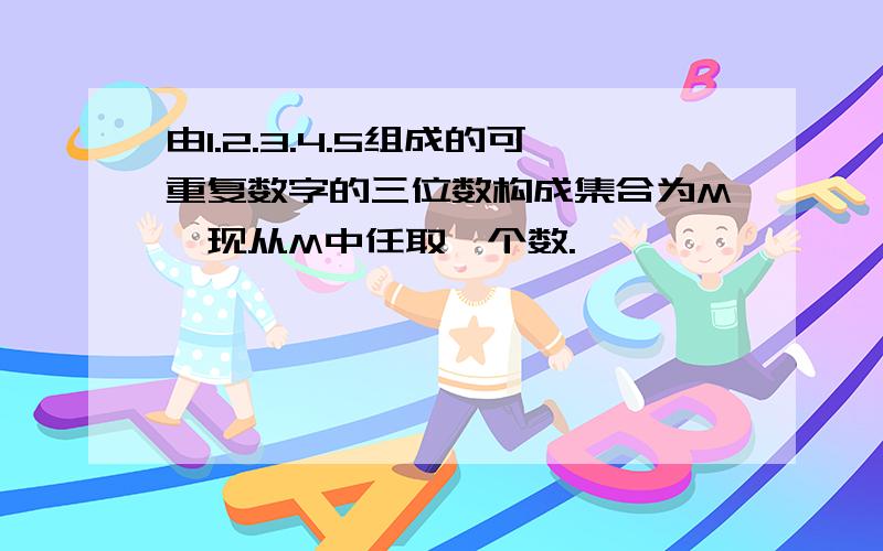 由1.2.3.4.5组成的可重复数字的三位数构成集合为M,现从M中任取一个数.