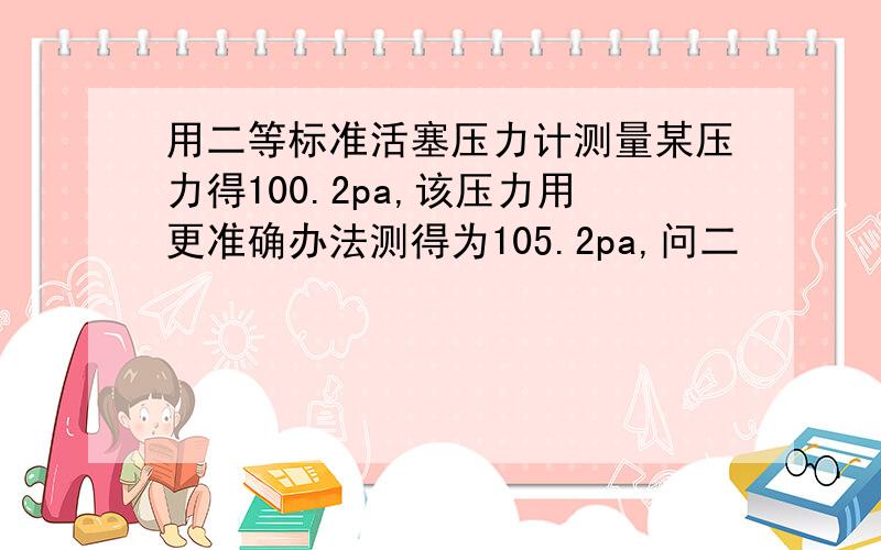 用二等标准活塞压力计测量某压力得100.2pa,该压力用更准确办法测得为105.2pa,问二