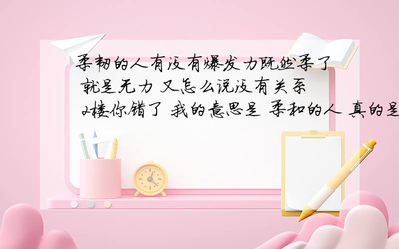 柔韧的人有没有爆发力既然柔了 就是无力 又怎么说没有关系 2楼你错了 我的意思是 柔和的人 真的是没有力量吗