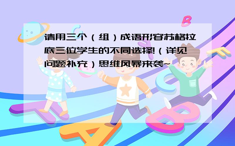 请用三个（组）成语形容苏格拉底三位学生的不同选择!（详见问题补充）思维风暴来袭~