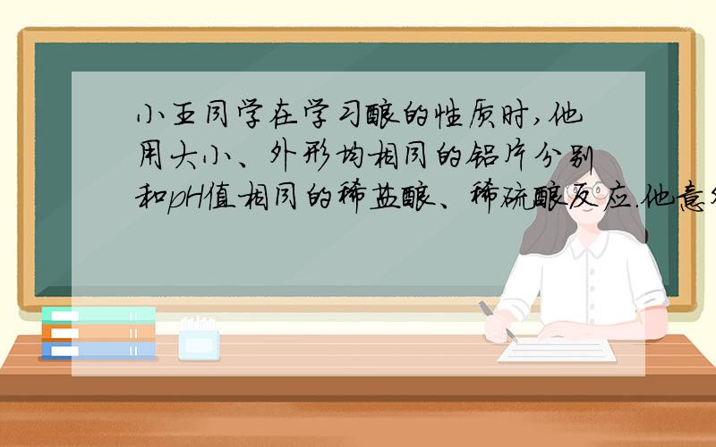 小王同学在学习酸的性质时,他用大小、外形均相同的铝片分别和pH值相同的稀盐酸、稀硫酸反应.他意外发现：铝片与盐酸反应放出