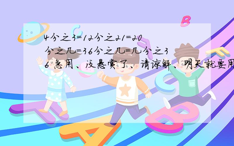 4分之3=12分之21=20分之几=36分之几=几分之36 急用、没悬赏了、请谅解、明天就要用