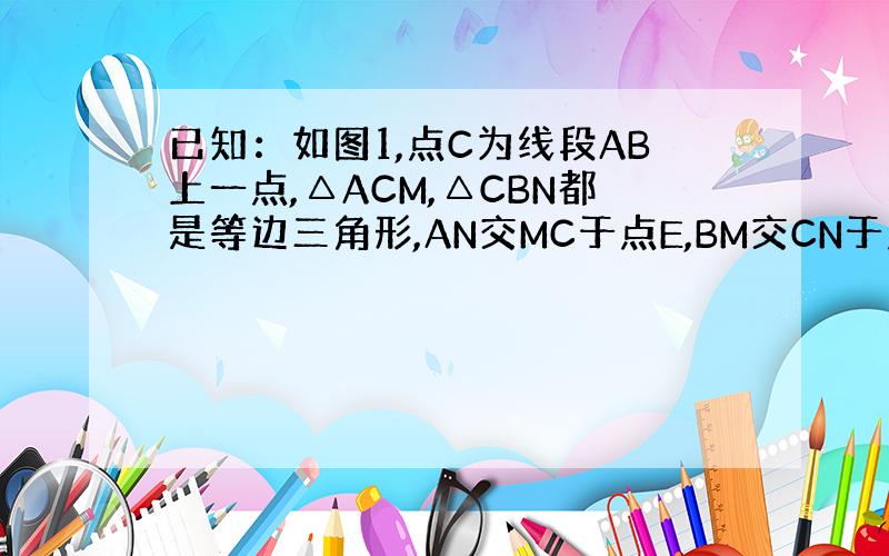 已知：如图1,点C为线段AB上一点,△ACM,△CBN都是等边三角形,AN交MC于点E,BM交CN于点F.