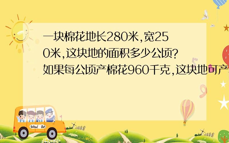 一块棉花地长280米,宽250米,这块地的面积多少公顷?如果每公顷产棉花960千克,这块地可产棉花多少千克?