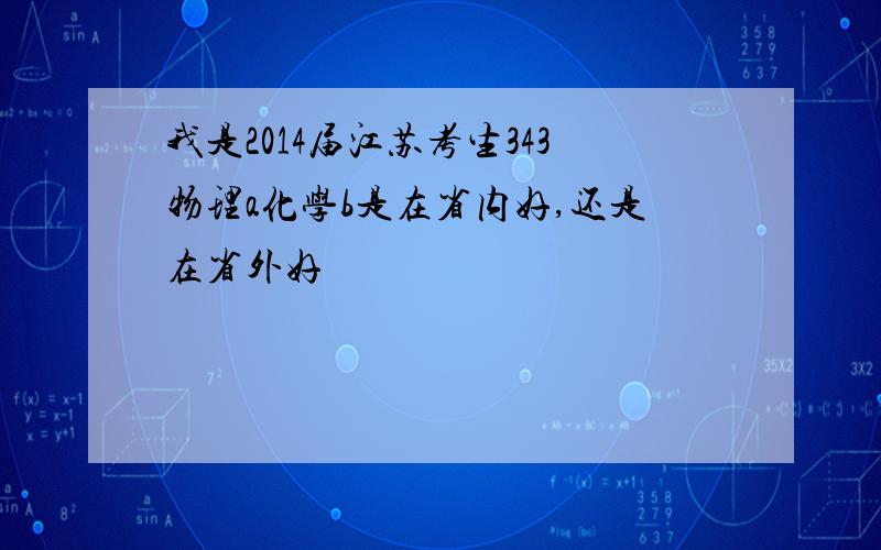 我是2014届江苏考生343物理a化学b是在省内好,还是在省外好