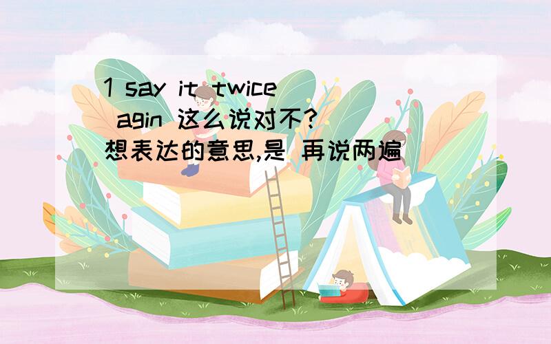 1 say it twice agin 这么说对不? （想表达的意思,是 再说两遍）