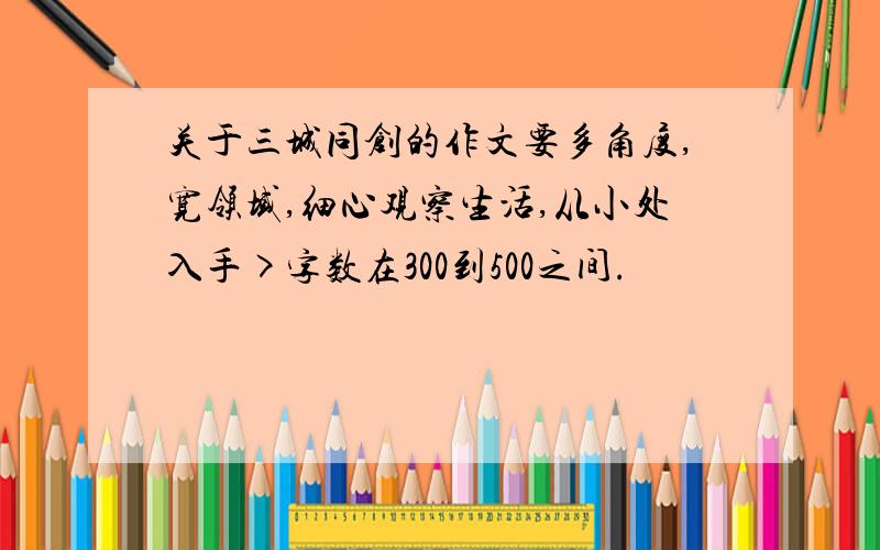 关于三城同创的作文要多角度,宽领域,细心观察生活,从小处入手>字数在300到500之间.