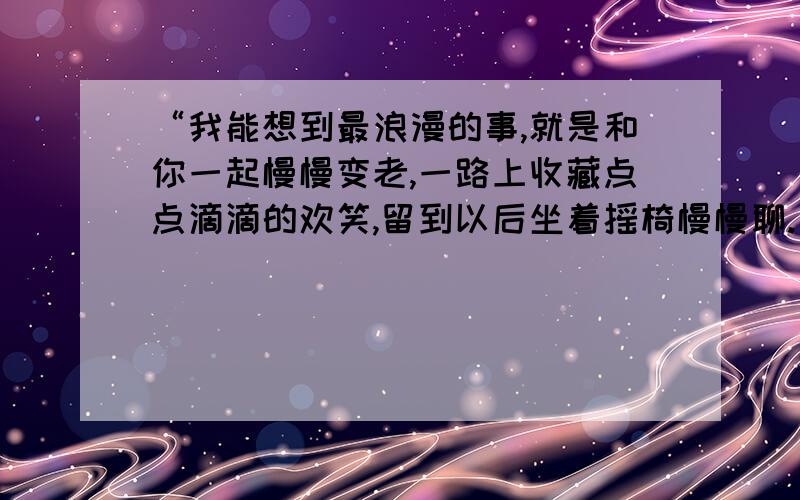 “我能想到最浪漫的事,就是和你一起慢慢变老,一路上收藏点点滴滴的欢笑,留到以后坐着摇椅慢慢聊.直到我们老得哪儿也去不了,