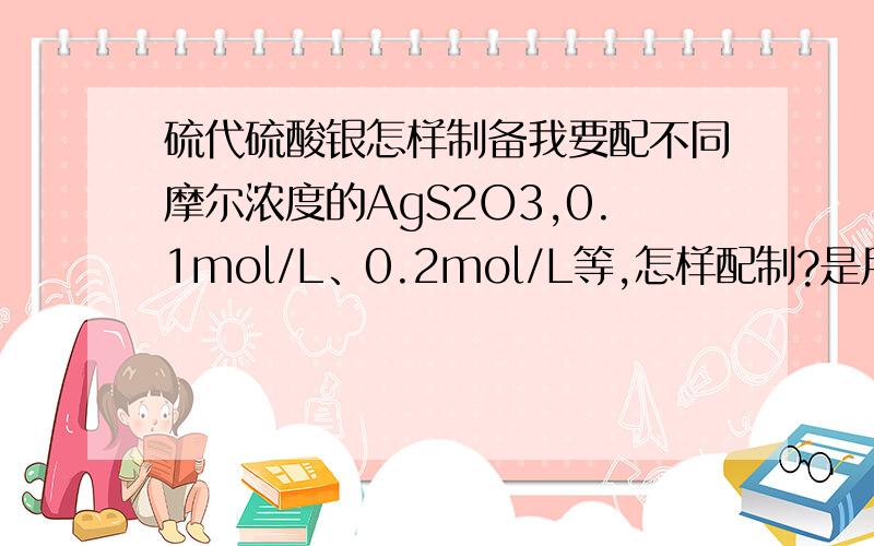 硫代硫酸银怎样制备我要配不同摩尔浓度的AgS2O3,0.1mol/L、0.2mol/L等,怎样配制?是用硝酸银和硫代硫酸