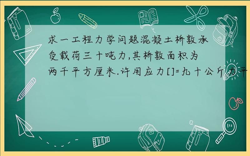 求一工程力学问题混凝土桥敦承受载荷三十吨力,其桥敦面积为两千平方厘米.许用应力[]=九十公斤力平方厘米.试校核其强度