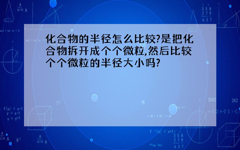 化合物的半径怎么比较?是把化合物拆开成个个微粒,然后比较个个微粒的半径大小吗?