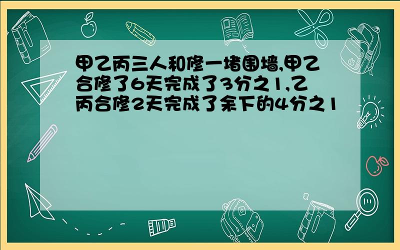 甲乙丙三人和修一堵围墙,甲乙合修了6天完成了3分之1,乙丙合修2天完成了余下的4分之1