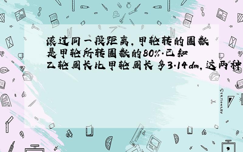 滚过同一段距离,甲轮转的圈数是甲轮所转圈数的80%.已知乙轮周长比甲轮周长多3.14dm,这两种车轮的直径各是