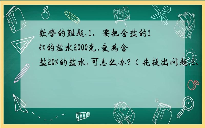 数学的难题,1、要把含盐的15%的盐水2000克,变为含盐20%的盐水,可怎么办?（先提出问题,2、一桶油,已知倒出的油