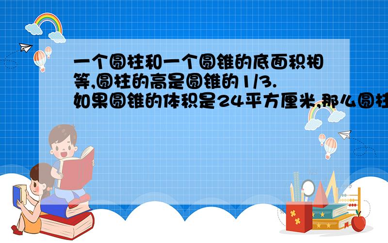 一个圆柱和一个圆锥的底面积相等,圆柱的高是圆锥的1/3.如果圆锥的体积是24平方厘米,那么圆柱的体积是?