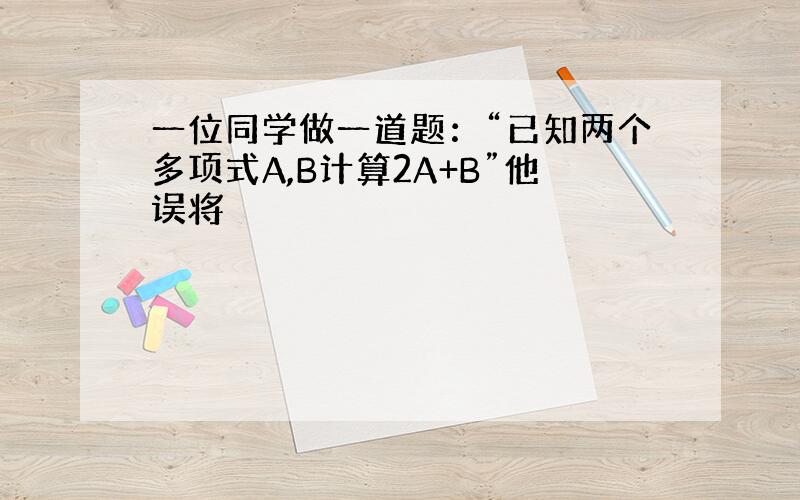 一位同学做一道题：“已知两个多项式A,B计算2A+B”他误将