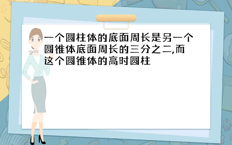 一个圆柱体的底面周长是另一个圆锥体底面周长的三分之二,而这个圆锥体的高时圆柱