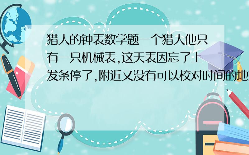 猎人的钟表数学题一个猎人他只有一只机械表,这天表因忘了上发条停了,附近又没有可以校对时间的地方,他决定下山购买日用品,出