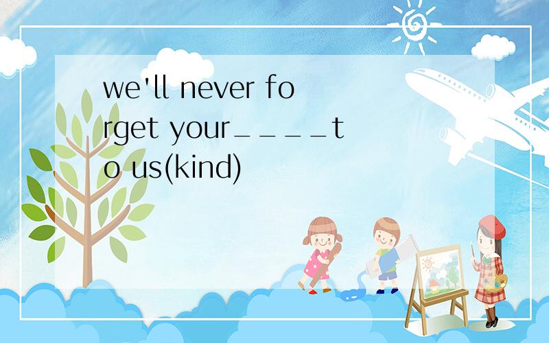 we'll never forget your____to us(kind)