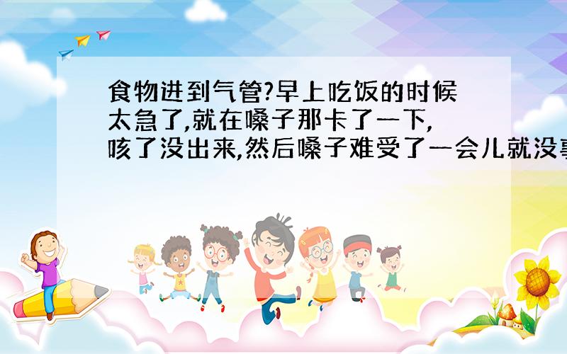 食物进到气管?早上吃饭的时候太急了,就在嗓子那卡了一下,咳了没出来,然后嗓子难受了一会儿就没事了,也没有什么窒息的感觉,