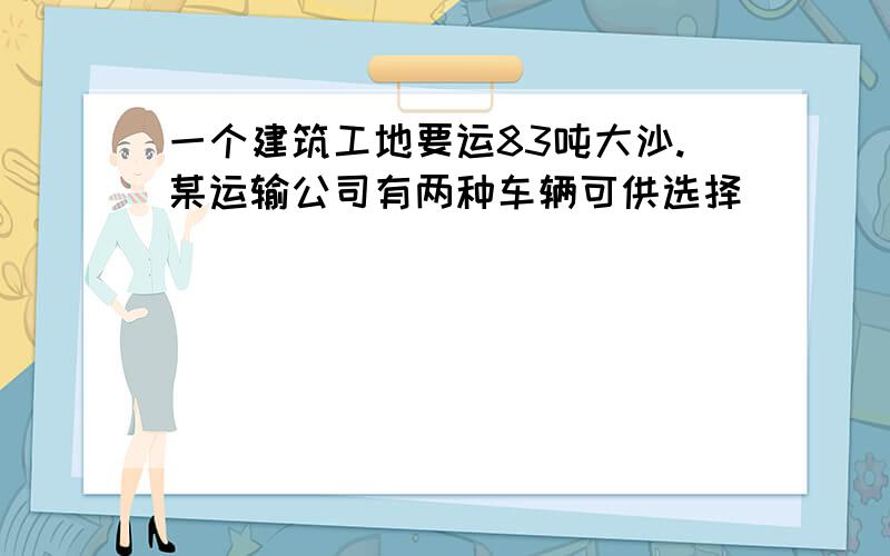 一个建筑工地要运83吨大沙.某运输公司有两种车辆可供选择