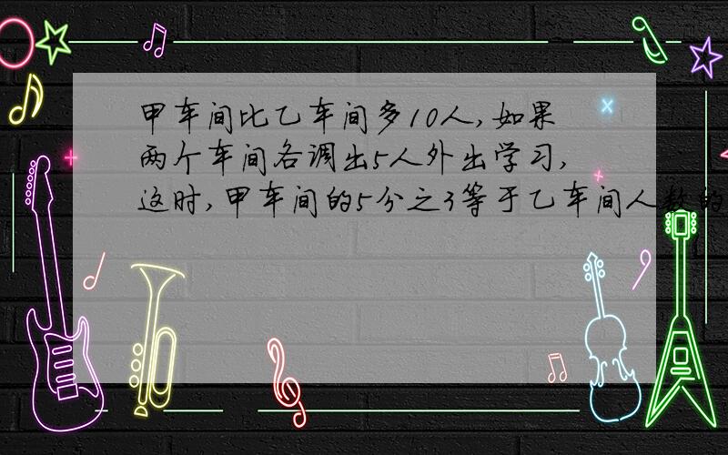 甲车间比乙车间多10人,如果两个车间各调出5人外出学习,这时,甲车间的5分之3等于乙车间人数的4分之3.求两个车间原来各