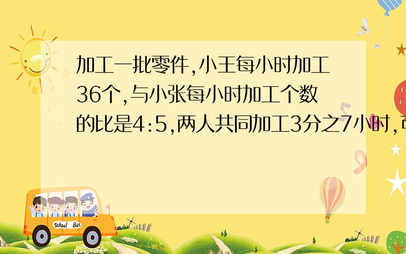 加工一批零件,小王每小时加工36个,与小张每小时加工个数的比是4:5,两人共同加工3分之7小时,可以加工多少个零件?