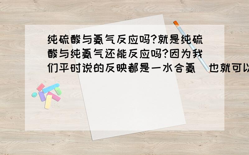 纯硫酸与氨气反应吗?就是纯硫酸与纯氨气还能反应吗?因为我们平时说的反映都是一水合氨（也就可以看成碱了）和硫酸反应……