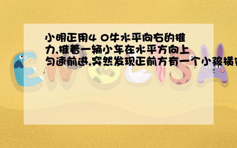 小明正用4 0牛水平向右的推力,推着一辆小车在水平方向上匀速前进,突然发现正前方有一个小孩横穿马路,为了避免相撞,他立即