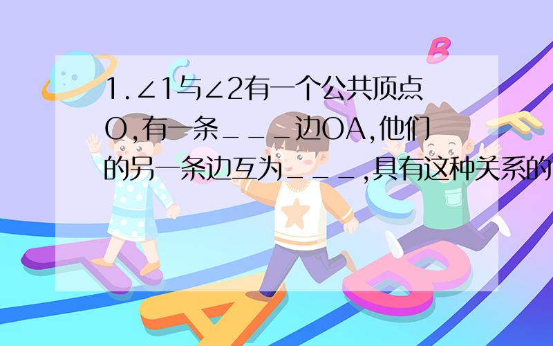 1.∠1与∠2有一个公共顶点O,有一条___边OA,他们的另一条边互为___,具有这种关系的两个角,互为___.