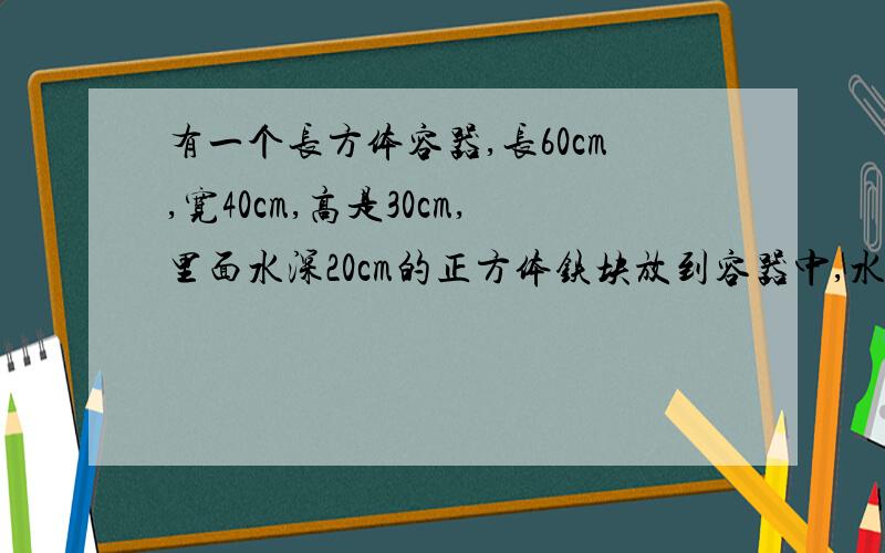 有一个长方体容器,长60cm,宽40cm,高是30cm,里面水深20cm的正方体铁块放到容器中,水会溢出来吗,溢出