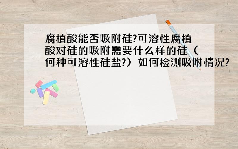 腐植酸能否吸附硅?可溶性腐植酸对硅的吸附需要什么样的硅（何种可溶性硅盐?）如何检测吸附情况?