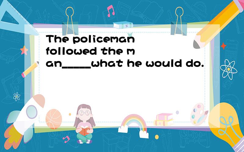 The policeman followed the man_____what he would do.