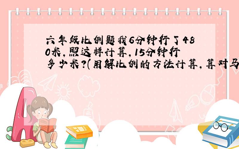 六年级比例题我6分钟行了480米，照这样计算，15分钟行多少米？(用解比例的方法计算，算对马上采纳)