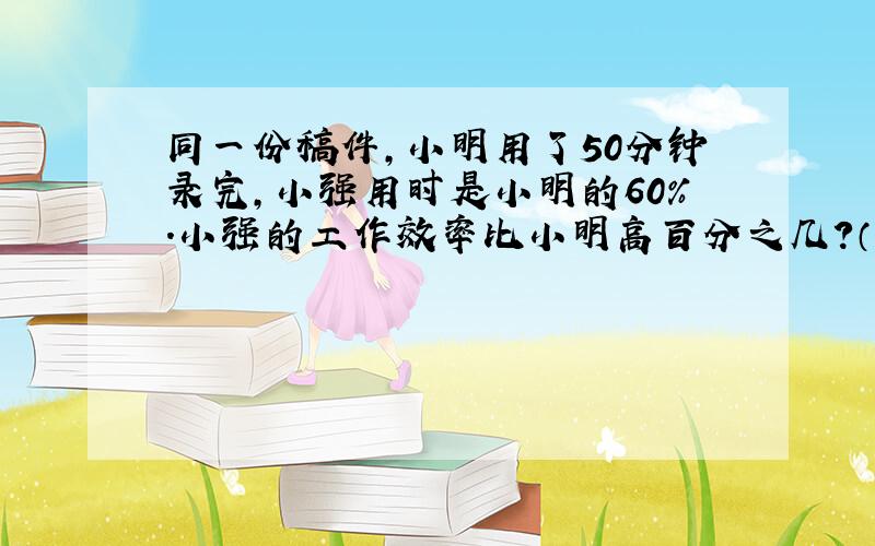 同一份稿件,小明用了50分钟录完,小强用时是小明的60%.小强的工作效率比小明高百分之几?（具体算式）