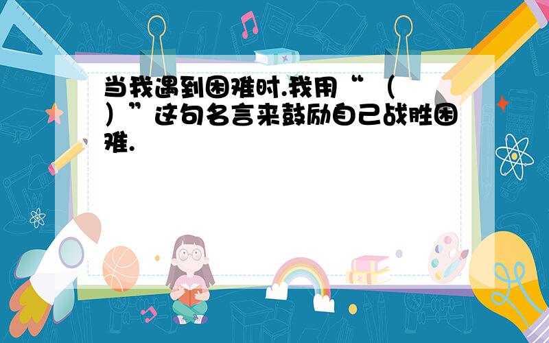 当我遇到困难时.我用“ （ ）”这句名言来鼓励自己战胜困难.