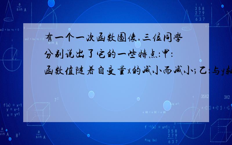 有一个一次函数图像,三位同学分别说出了它的一些特点：甲：函数值随着自变量x的减小而减小；乙：与y轴交点的横坐标是整数;丙