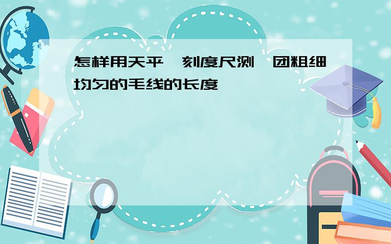 怎样用天平,刻度尺测一团粗细均匀的毛线的长度