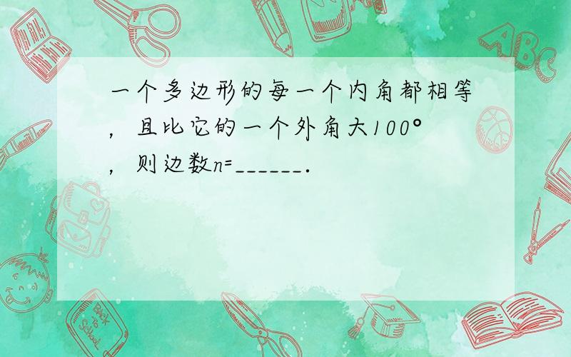 一个多边形的每一个内角都相等，且比它的一个外角大100°，则边数n=______．