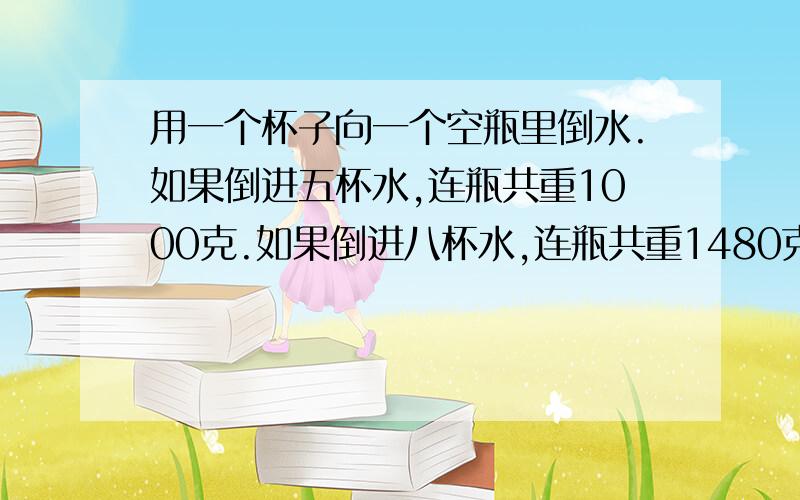 用一个杯子向一个空瓶里倒水.如果倒进五杯水,连瓶共重1000克.如果倒进八杯水,连瓶共重1480克.想一想,一杯水,和一