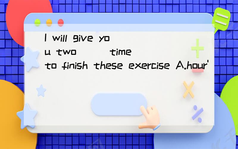 I will give you two () time to finish these exercise A.hour'