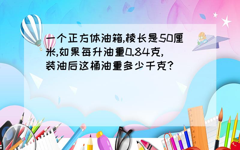 一个正方体油箱,棱长是50厘米,如果每升油重0.84克,装油后这桶油重多少千克?