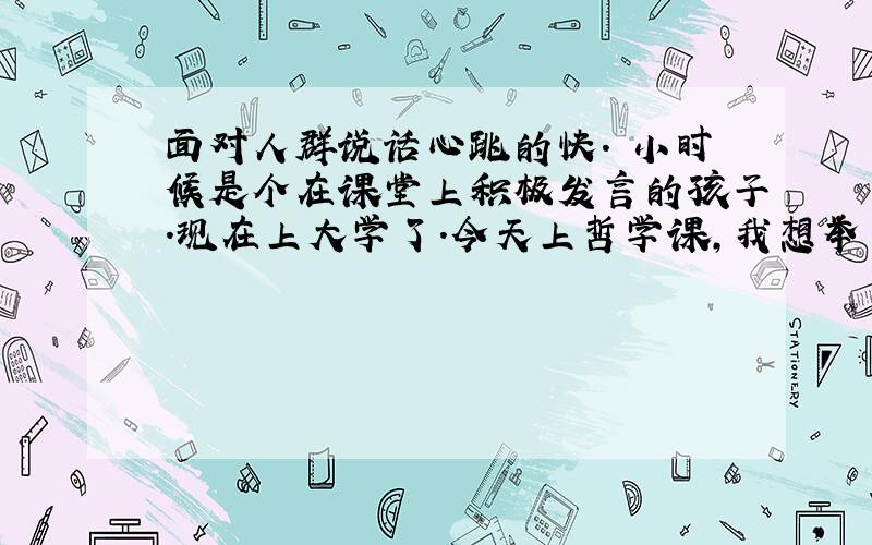 面对人群说话心跳的快. 小时候是个在课堂上积极发言的孩子.现在上大学了.今天上哲学课,我想举手发言,说自己的想法. 一举