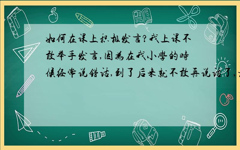 如何在课上积极发言?我上课不敢举手发言,因为在我小学的时候经常说错话,到了后来就不敢再说话了,老师叫我我就回答,老师不叫