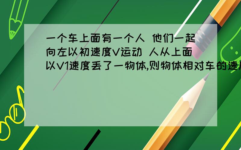 一个车上面有一个人 他们一起向左以初速度V运动 人从上面以V1速度丢了一物体,则物体相对车的速度怎么求 这种类似的问题