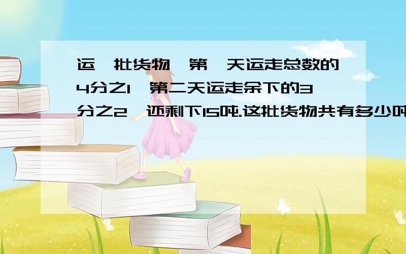 运一批货物,第一天运走总数的4分之1,第二天运走余下的3分之2,还剩下15吨.这批货物共有多少吨.