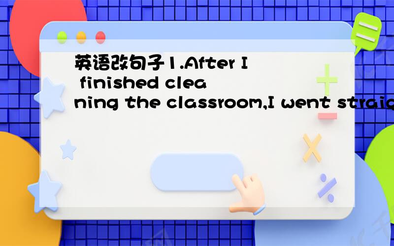 英语改句子1.After I finished cleaning the classroom,I went straig