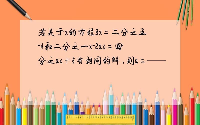 若关于x的方程3x=二分之五-4和二分之一x-2ax=四分之ax+5有相同的解 ,则a=——