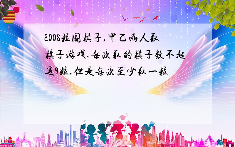 2008粒围棋子,甲乙两人取棋子游戏,每次取的棋子数不超过9粒,但是每次至少取一粒