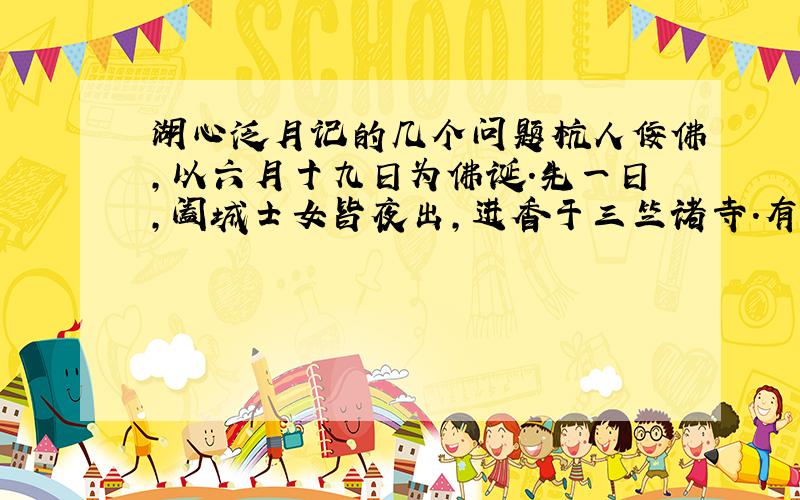 湖心泛月记的几个问题杭人佞佛,以六月十九日为佛诞.先一日,阖城士女皆夜出,进香于三竺诸寺.有司不能禁,留涌金门待之.余食